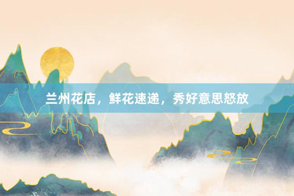 兰州花店，鲜花速递，秀好意思怒放